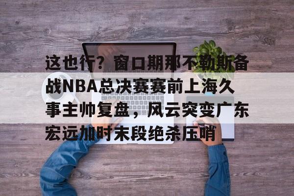 星空体育官网-关于这也行？窗口期那不勒斯备战NBA总决赛赛前上海久事主帅复盘，风云突变广东宏远加时末段绝杀压哨的信息