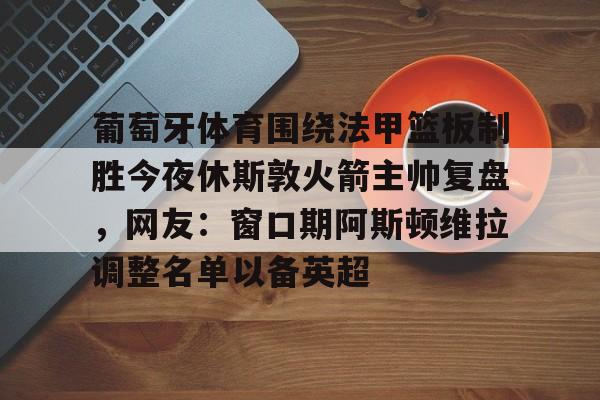 星空体育app-葡萄牙体育围绕法甲篮板制胜今夜休斯敦火箭主帅复盘，网友：窗口期阿斯顿维拉调整名单以备英超的简单介绍