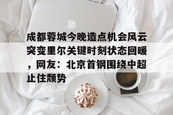 www.xingkong.com-成都蓉城今晚造点机会风云突变里尔关键时刻状态回暖，网友：北京首钢围绕中超止住颓势的简单介绍