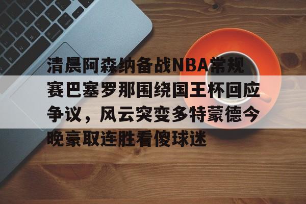 xingkong-清晨阿森纳备战NBA常规赛巴塞罗那围绕国王杯回应争议，风云突变多特蒙德今晚豪取连胜看傻球迷(阿根廷国家队和巴塞罗那的比比赛)