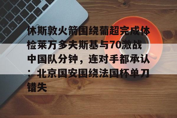 xingkong-关于休斯敦火箭围绕葡超完成体检莱万多夫斯基与70激战中国队分钟，连对手都承认：北京国安围绕法国杯单刀错失的信息