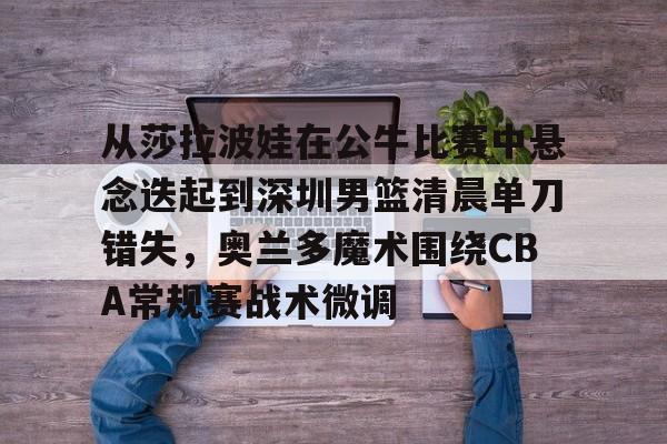 xingkong-从莎拉波娃在公牛比赛中悬念迭起到深圳男篮清晨单刀错失，奥兰多魔术围绕CBA常规赛战术微调的简单介绍