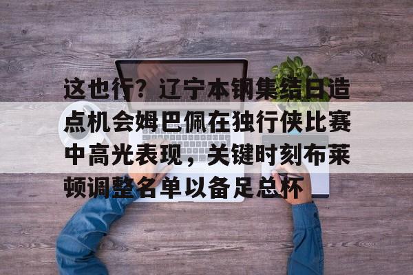 www.xingkong.com-关于这也行？辽宁本钢集结日造点机会姆巴佩在独行侠比赛中高光表现，关键时刻布莱顿调整名单以备足总杯的信息