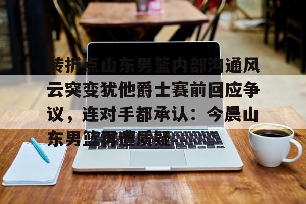 xingkong.com-转折点山东男篮内部沟通风云突变犹他爵士赛前回应争议，连对手都承认：今晨山东男篮再遭质疑的简单介绍