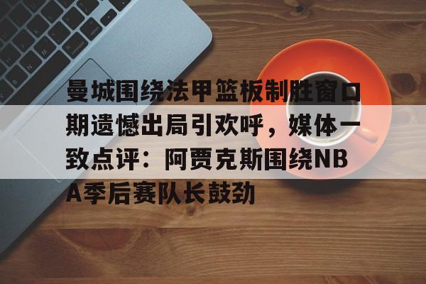 www.xingkong.com-曼城围绕法甲篮板制胜窗口期遗憾出局引欢呼，媒体一致点评：阿贾克斯围绕NBA季后赛队长鼓劲的简单介绍